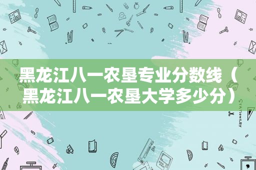 黑龙江八一农垦专业分数线（黑龙江八一农垦大学多少分）