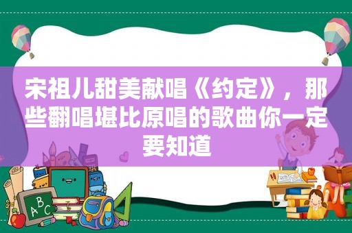 宋祖儿甜美献唱《约定》，那些翻唱堪比原唱的歌曲你一定要知道