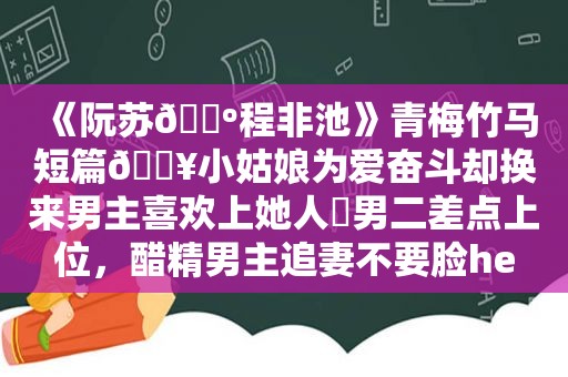 《阮苏🔺程非池》青梅竹马短篇🔥小姑娘为爱奋斗却换来男主喜欢上她人⚠男二差点上位，醋精男主追妻不要脸he