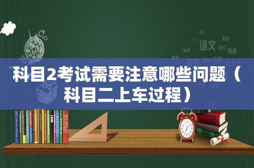 科目2考试需要注意哪些问题（科目二上车过程）