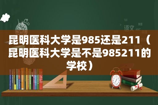 昆明医科大学是985还是211（昆明医科大学是不是985211的学校）