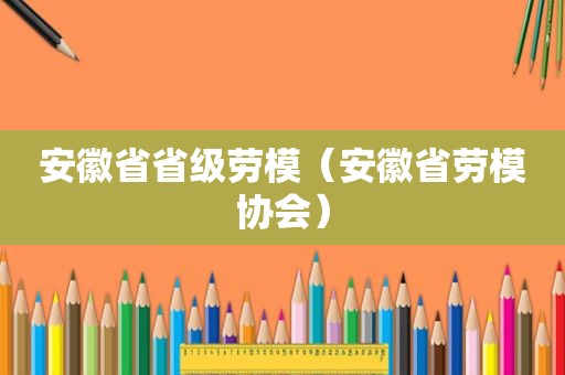 安徽省省级劳模（安徽省劳模协会）