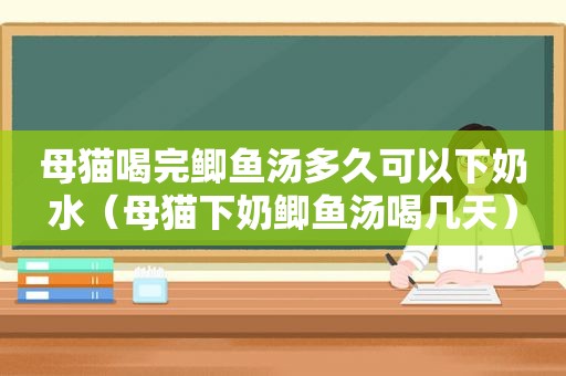 母猫喝完鲫鱼汤多久可以下奶水（母猫下奶鲫鱼汤喝几天）