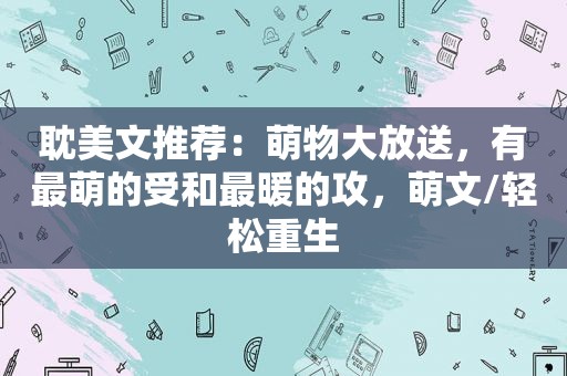  *** 文推荐：萌物大放送，有最萌的受和最暖的攻，萌文/轻松重生