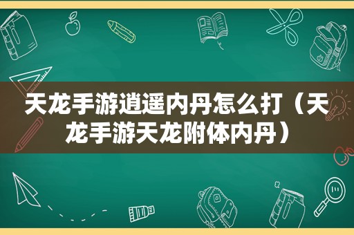 天龙手游逍遥内丹怎么打（天龙手游天龙附体内丹）