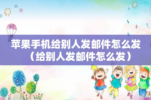 苹果手机给别人发邮件怎么发（给别人发邮件怎么发）