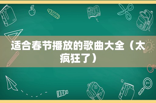 适合春节播放的歌曲大全（太疯狂了）