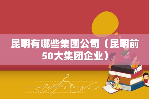 昆明有哪些集团公司（昆明前50大集团企业）