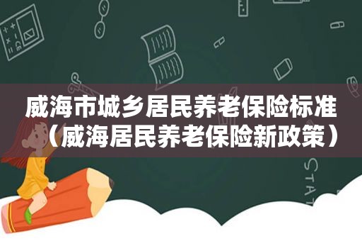 威海市城乡居民养老保险标准（威海居民养老保险新政策）