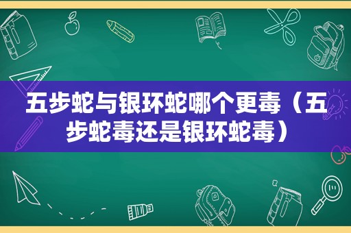 五步蛇与银环蛇哪个更毒（五步蛇毒还是银环蛇毒）