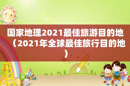 国家地理2021最佳旅游目的地（2021年全球最佳旅行目的地）