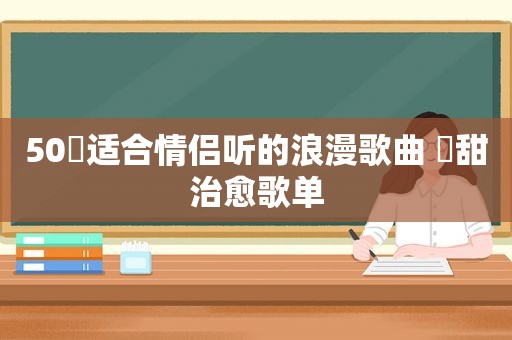 50⾸适合情侣听的浪漫歌曲 ⾼甜治愈歌单