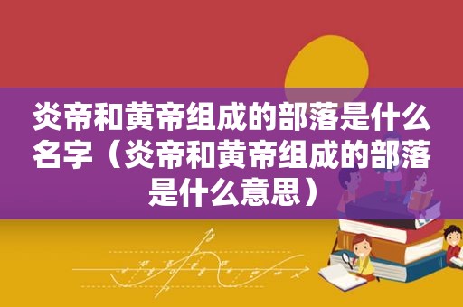 炎帝和黄帝组成的部落是什么名字（炎帝和黄帝组成的部落是什么意思）