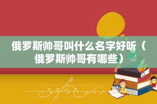 俄罗斯帅哥叫什么名字好听（俄罗斯帅哥有哪些）