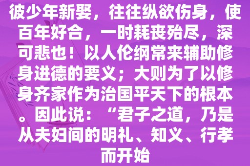 彼少年新娶，往往纵欲伤身，使百年好合，一时耗丧殆尽，深可悲也！以人伦纲常来辅助修身进德的要义；大则为了以修身齐家作为治国平天下的根本。因此说：“君子之道，乃是从夫妇间的明礼、知义、行孝而开始