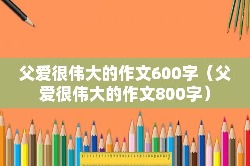 父爱很伟大的作文600字（父爱很伟大的作文800字）