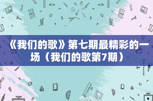 《我们的歌》第七期最精彩的一场（我们的歌第7期）