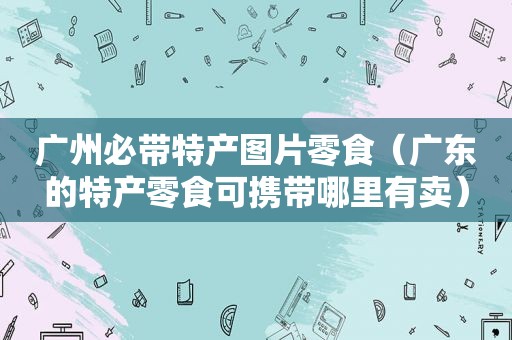 广州必带特产图片零食（广东的特产零食可携带哪里有卖）