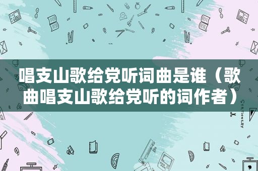 唱支山歌给党听词曲是谁（歌曲唱支山歌给党听的词作者）