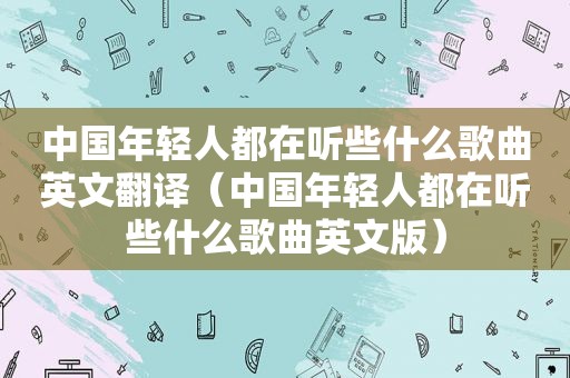 中国年轻人都在听些什么歌曲英文翻译（中国年轻人都在听些什么歌曲英文版）