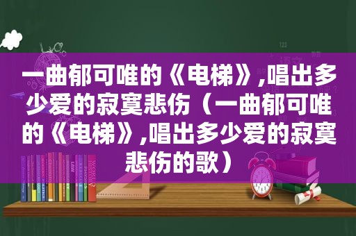 一曲郁可唯的《电梯》,唱出多少爱的寂寞悲伤（一曲郁可唯的《电梯》,唱出多少爱的寂寞悲伤的歌）