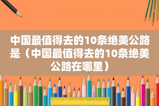 中国最值得去的10条绝美公路是（中国最值得去的10条绝美公路在哪里）