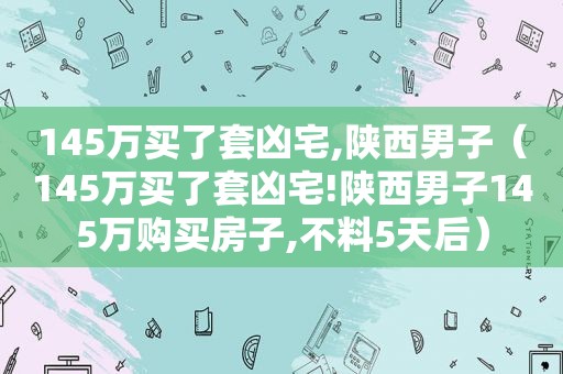 145万买了套凶宅,陕西男子（145万买了套凶宅!陕西男子145万购买房子,不料5天后）