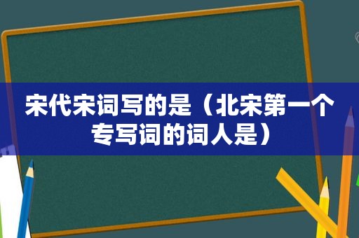 宋代宋词写的是（北宋第一个专写词的词人是）