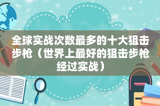 全球实战次数最多的十大狙击步枪（世界上最好的狙击步枪经过实战）