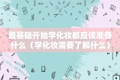 最基础开始学化妆都应该准备什么（学化妆需要了解什么）