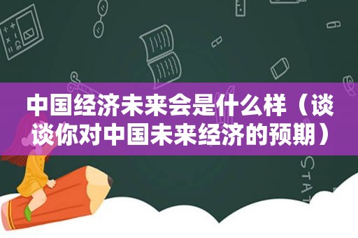 中国经济未来会是什么样（谈谈你对中国未来经济的预期）