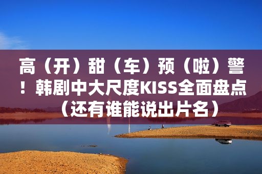 高（开）甜（车）预（啦）警！韩剧中大尺度KISS全面盘点（还有谁能说出片名）