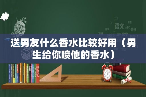 送男友什么香水比较好用（男生给你喷他的香水）