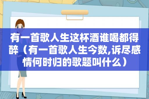 有一首歌人生这杯酒谁喝都得醉（有一首歌人生今数,诉尽感情何时归的歌题叫什么）