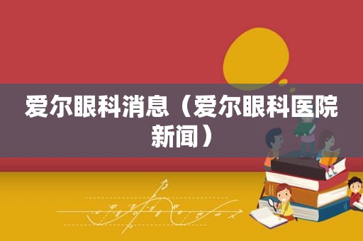 爱尔眼科消息（爱尔眼科医院新闻）