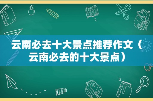 云南必去十大景点推荐作文（云南必去的十大景点）