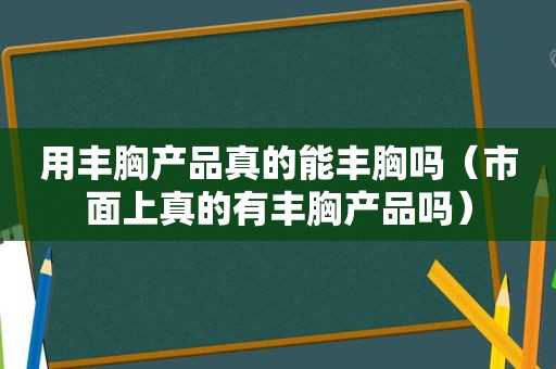 用丰胸产品真的能丰胸吗（市面上真的有丰胸产品吗）