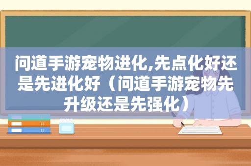 问道手游宠物进化,先点化好还是先进化好（问道手游宠物先升级还是先强化）