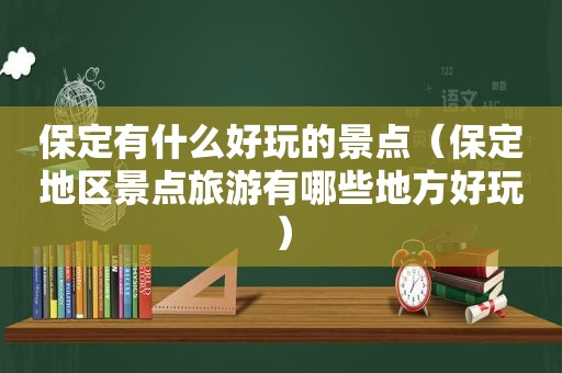 保定有什么好玩的景点（保定地区景点旅游有哪些地方好玩）