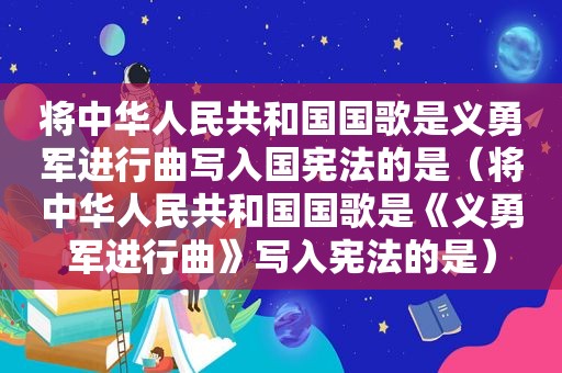 将中华人民共和国国歌是义勇军进行曲写入国宪法的是（将中华人民共和国国歌是《义勇军进行曲》写入宪法的是）