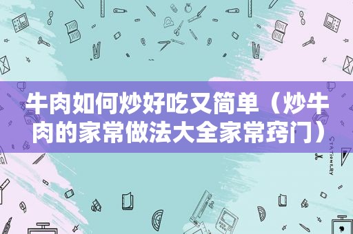 牛肉如何炒好吃又简单（炒牛肉的家常做法大全家常窍门）