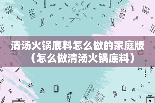 清汤火锅底料怎么做的家庭版（怎么做清汤火锅底料）