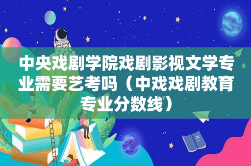 中央戏剧学院戏剧影视文学专业需要艺考吗（中戏戏剧教育专业分数线）