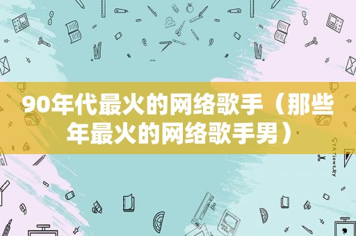 90年代最火的网络歌手（那些年最火的网络歌手男）