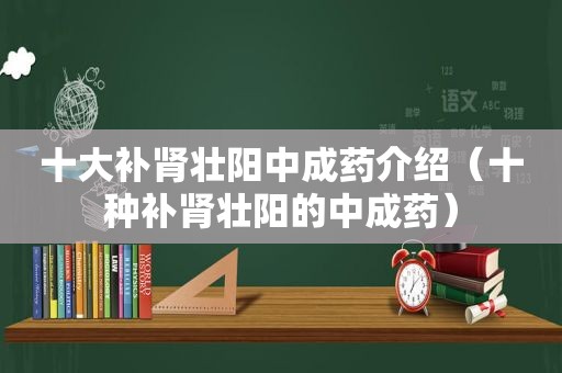 十大补肾壮阳中成药介绍（十种补肾壮阳的中成药）