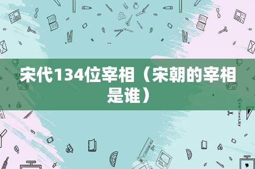 宋代134位宰相（宋朝的宰相是谁）