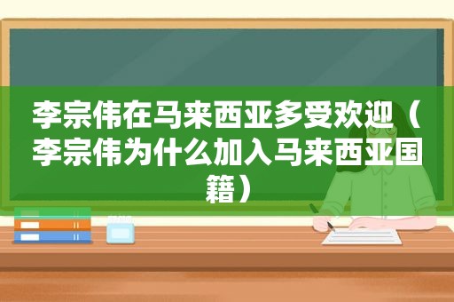 李宗伟在马来西亚多受欢迎（李宗伟为什么加入马来西亚国籍）