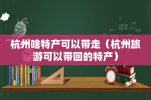 杭州啥特产可以带走（杭州旅游可以带回的特产）