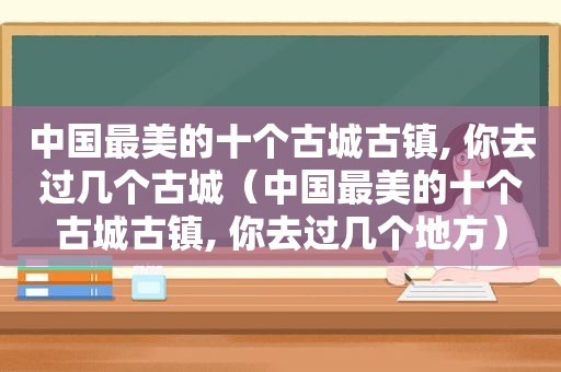 中国最美的十个古城古镇, 你去过几个古城（中国最美的十个古城古镇, 你去过几个地方）