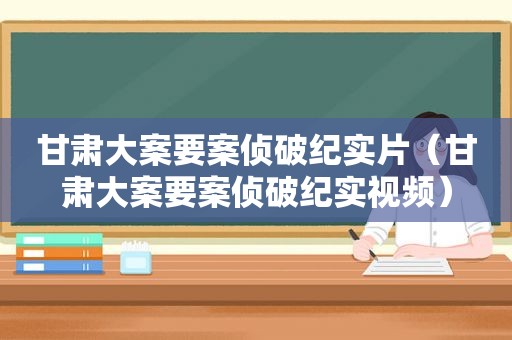 甘肃大案要案侦破纪实片（甘肃大案要案侦破纪实视频）